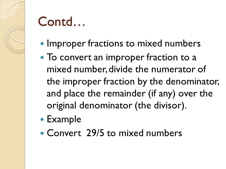 Contd… Improper fractions to mixed numbers To convert an improper fraction to a mixed number, divide the numerator of the improper fraction by the denominator, and place the remainder (if any) over the original denominator (the divisor).