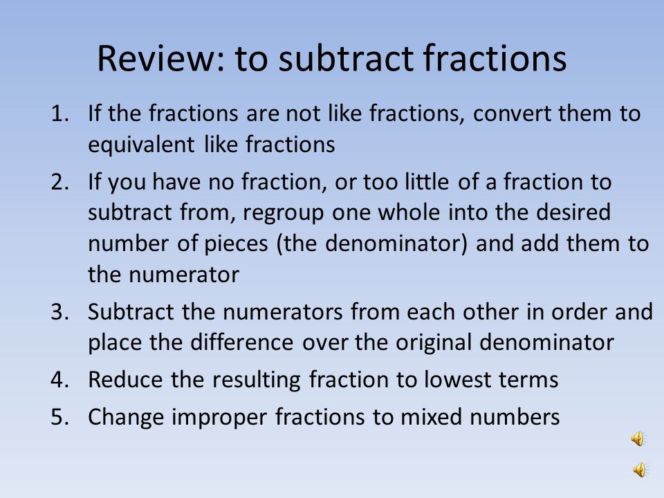 Subtracting unlike fractions As with adding, before fractions may be subtracted from one another, the pieces of the whole, the denominator, must be the same size The denominators of the fractions do not match – we must find the LCM of 3 and 5 – and make equivalent like fractions, before we subtract = = X X 5 X X 3