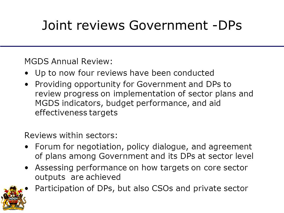 Joint reviews Government -DPs MGDS Annual Review: Up to now four reviews have been conducted Providing opportunity for Government and DPs to review progress on implementation of sector plans and MGDS indicators, budget performance, and aid effectiveness targets Reviews within sectors: Forum for negotiation, policy dialogue, and agreement of plans among Government and its DPs at sector level Assessing performance on how targets on core sector outputs are achieved Participation of DPs, but also CSOs and private sector