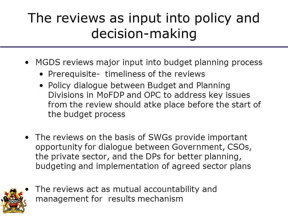 The reviews as input into policy and decision-making MGDS reviews major input into budget planning process Prerequisite- timeliness of the reviews Policy dialogue between Budget and Planning Divisions in MoFDP and OPC to address key issues from the review should atke place before the start of the budget process The reviews on the basis of SWGs provide important opportunity for dialogue between Government, CSOs, the private sector, and the DPs for better planning, budgeting and implementation of agreed sector plans The reviews act as mutual accountability and management for results mechanism