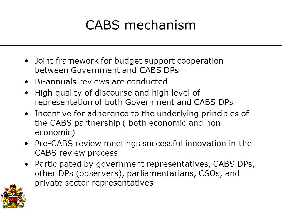 CABS mechanism Joint framework for budget support cooperation between Government and CABS DPs Bi-annuals reviews are conducted High quality of discourse and high level of representation of both Government and CABS DPs Incentive for adherence to the underlying principles of the CABS partnership ( both economic and non- economic) Pre-CABS review meetings successful innovation in the CABS review process Participated by government representatives, CABS DPs, other DPs (observers), parliamentarians, CSOs, and private sector representatives