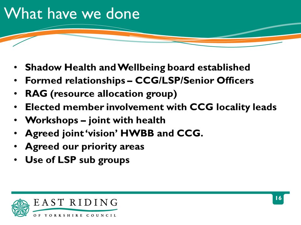 16 What have we done Shadow Health and Wellbeing board established Formed relationships – CCG/LSP/Senior Officers RAG (resource allocation group) Elected member involvement with CCG locality leads Workshops – joint with health Agreed joint ‘vision’ HWBB and CCG.