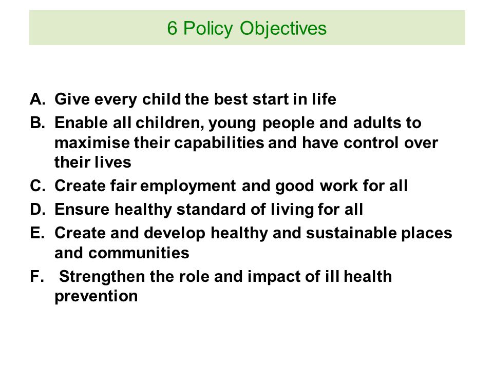 A.Give every child the best start in life B.Enable all children, young people and adults to maximise their capabilities and have control over their lives C.Create fair employment and good work for all D.Ensure healthy standard of living for all E.Create and develop healthy and sustainable places and communities F.