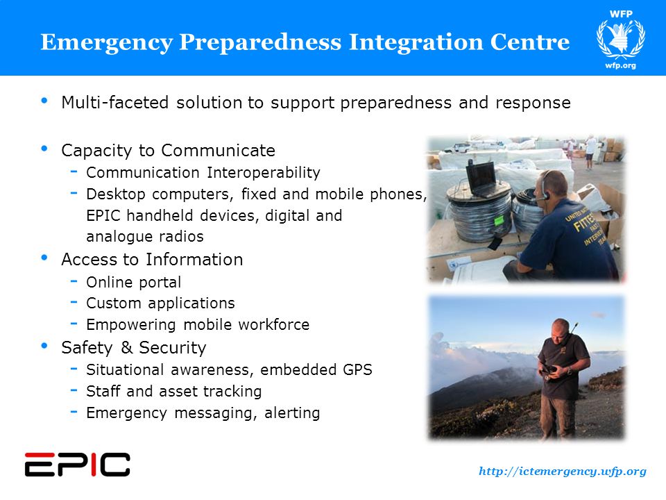 Emergency Preparedness Integration Centre Multi-faceted solution to support preparedness and response Capacity to Communicate ­ Communication Interoperability ­ Desktop computers, fixed and mobile phones, EPIC handheld devices, digital and analogue radios Access to Information ­ Online portal ­ Custom applications ­ Empowering mobile workforce Safety & Security ­ Situational awareness, embedded GPS ­ Staff and asset tracking ­ Emergency messaging, alerting