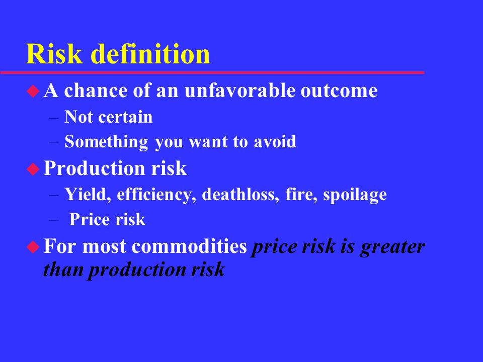 Risk definition u A chance of an unfavorable outcome –Not certain –Something you want to avoid u Production risk –Yield, efficiency, deathloss, fire, spoilage – Price risk u For most commodities price risk is greater than production risk