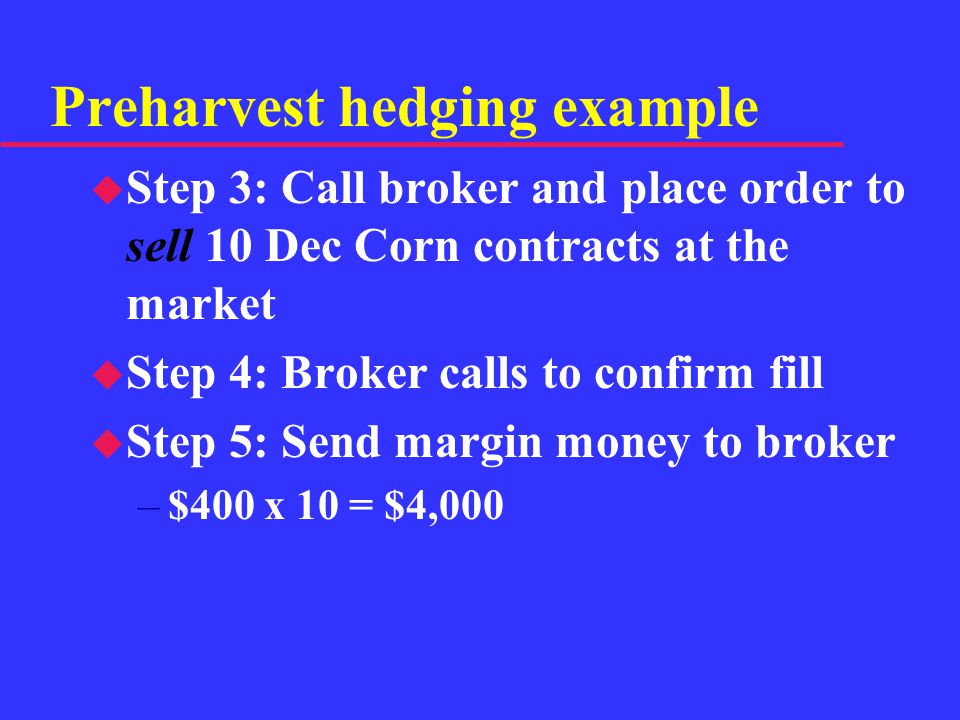 Preharvest hedging example u Step 3: Call broker and place order to sell 10 Dec Corn contracts at the market u Step 4: Broker calls to confirm fill u Step 5: Send margin money to broker –$400 x 10 = $4,000