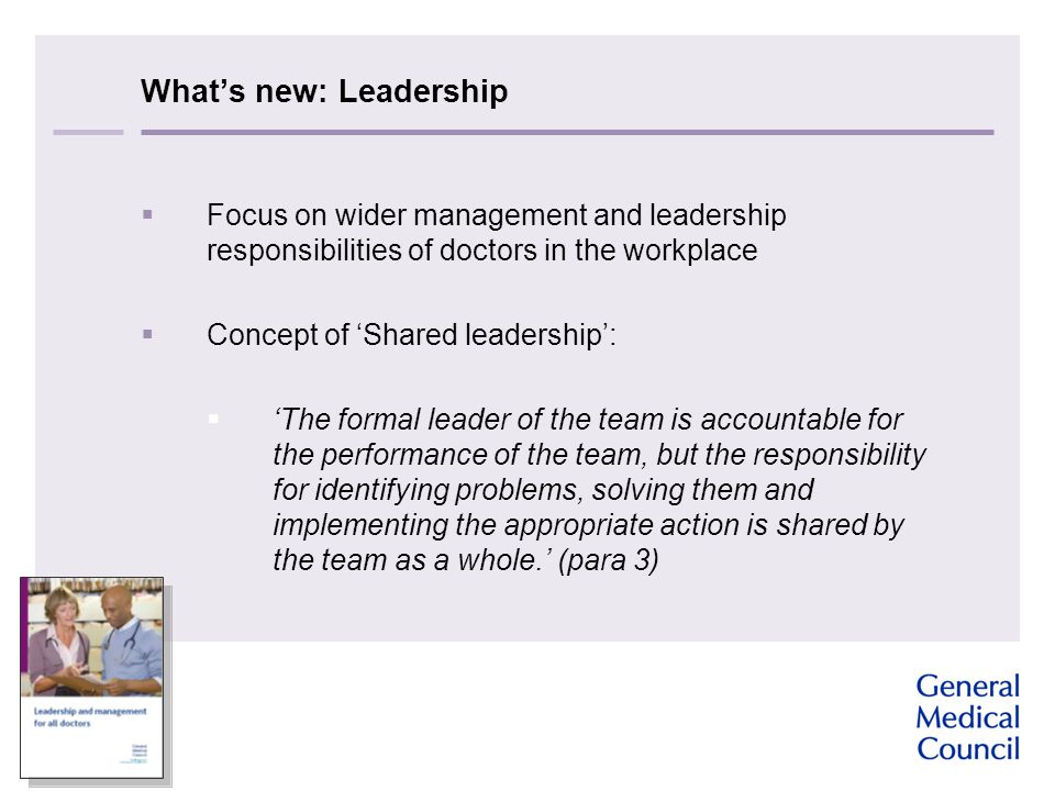 What’s new: Leadership  Focus on wider management and leadership responsibilities of doctors in the workplace  Concept of ‘Shared leadership’:  ‘The formal leader of the team is accountable for the performance of the team, but the responsibility for identifying problems, solving them and implementing the appropriate action is shared by the team as a whole.’ (para 3)
