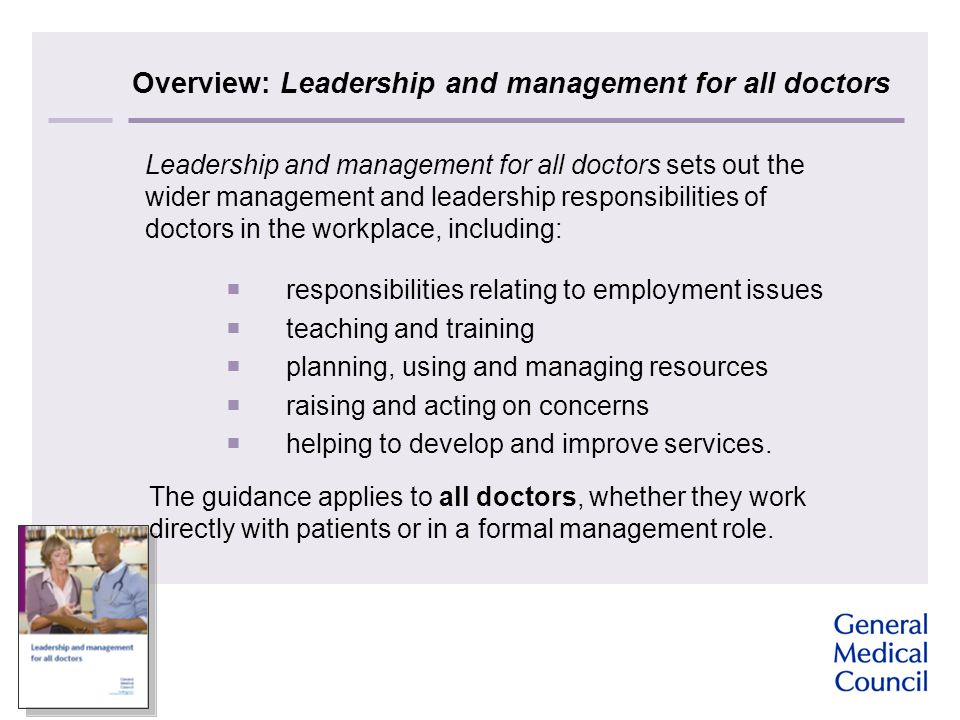 Overview: Leadership and management for all doctors Leadership and management for all doctors sets out the wider management and leadership responsibilities of doctors in the workplace, including:  responsibilities relating to employment issues  teaching and training  planning, using and managing resources  raising and acting on concerns  helping to develop and improve services.