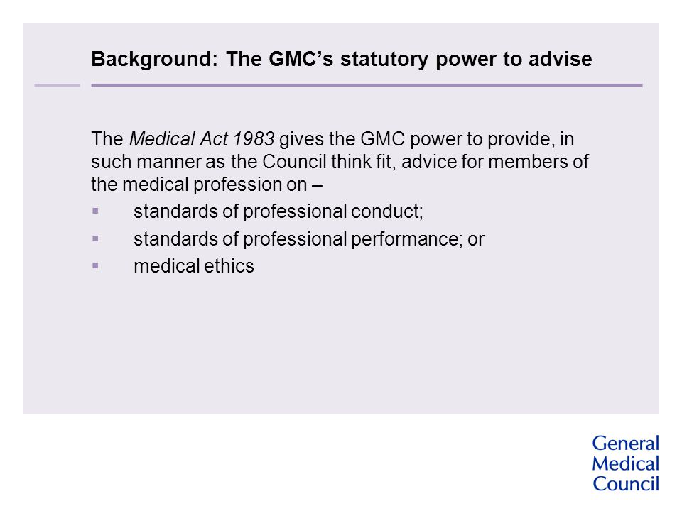 Background: The GMC’s statutory power to advise The Medical Act 1983 gives the GMC power to provide, in such manner as the Council think fit, advice for members of the medical profession on –  standards of professional conduct;  standards of professional performance; or  medical ethics