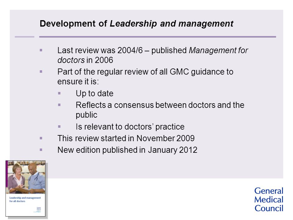 Development of Leadership and management  Last review was 2004/6 – published Management for doctors in 2006  Part of the regular review of all GMC guidance to ensure it is:  Up to date  Reflects a consensus between doctors and the public  Is relevant to doctors’ practice  This review started in November 2009  New edition published in January 2012