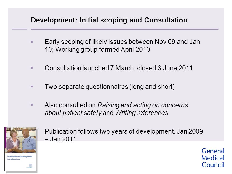 Development: Initial scoping and Consultation  Early scoping of likely issues between Nov 09 and Jan 10; Working group formed April 2010  Consultation launched 7 March; closed 3 June 2011  Two separate questionnaires (long and short)  Also consulted on Raising and acting on concerns about patient safety and Writing references  Publication follows two years of development, Jan 2009 – Jan 2011