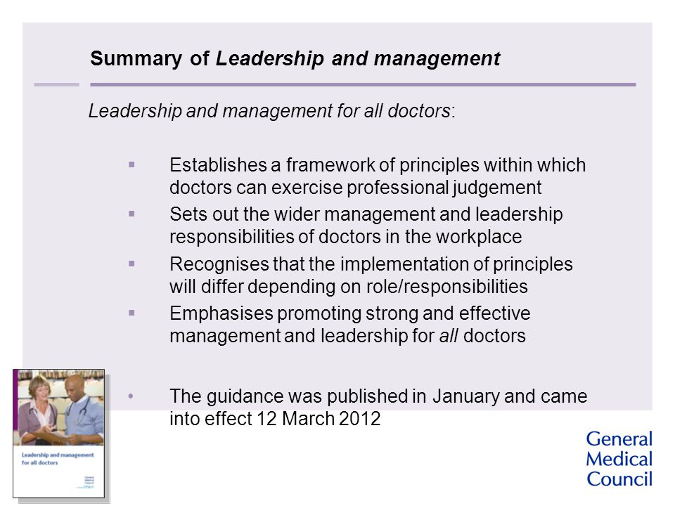 Summary of Leadership and management Leadership and management for all doctors:  Establishes a framework of principles within which doctors can exercise professional judgement  Sets out the wider management and leadership responsibilities of doctors in the workplace  Recognises that the implementation of principles will differ depending on role/responsibilities  Emphasises promoting strong and effective management and leadership for all doctors The guidance was published in January and came into effect 12 March 2012