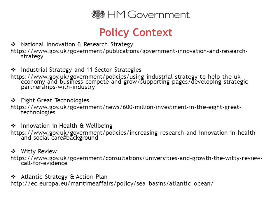 Policy Context  National Innovation & Research Strategy   strategy  Industrial Strategy and 11 Sector Strategies   economy-and-business-compete-and-grow/supporting-pages/developing-strategic- partnerships-with-industry  Eight Great Technologies   technologies  Innovation in Health & Wellbeing   and-social-care#background  Witty Review   call-for-evidence  Atlantic Strategy & Action Plan