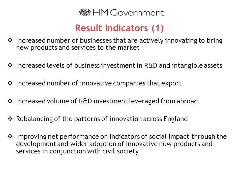 Result Indicators (1)  Increased number of businesses that are actively innovating to bring new products and services to the market  Increased levels of business investment in R&D and intangible assets  Increased number of innovative companies that export  Increased volume of R&D investment leveraged from abroad  Rebalancing of the patterns of innovation across England  Improving net performance on indicators of social impact through the development and wider adoption of innovative new products and services in conjunction with civil society