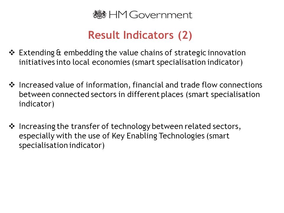 Result Indicators (2)  Extending & embedding the value chains of strategic innovation initiatives into local economies (smart specialisation indicator)  Increased value of information, financial and trade flow connections between connected sectors in different places (smart specialisation indicator)  Increasing the transfer of technology between related sectors, especially with the use of Key Enabling Technologies (smart specialisation indicator)
