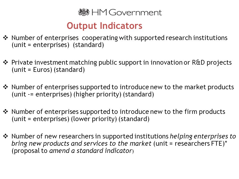 Output Indicators  Number of enterprises cooperating with supported research institutions (unit = enterprises) (standard)  Private investment matching public support in innovation or R&D projects (unit = Euros) (standard)  Number of enterprises supported to introduce new to the market products (unit -= enterprises) (higher priority) (standard)  Number of enterprises supported to introduce new to the firm products (unit = enterprises) (lower priority) (standard)  Number of new researchers in supported institutions helping enterprises to bring new products and services to the market (unit = researchers FTE)* (proposal to amend a standard indicator )