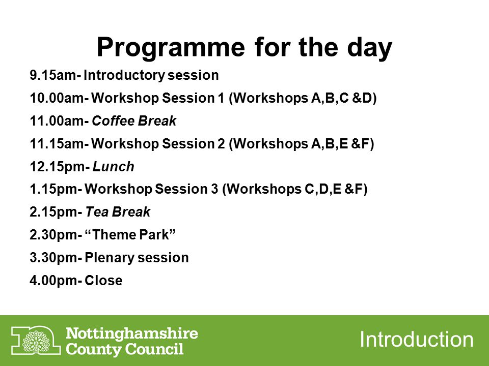 Programme for the day 9.15am- Introductory session 10.00am- Workshop Session 1 (Workshops A,B,C &D) 11.00am- Coffee Break 11.15am- Workshop Session 2 (Workshops A,B,E &F) 12.15pm- Lunch 1.15pm- Workshop Session 3 (Workshops C,D,E &F) 2.15pm- Tea Break 2.30pm- Theme Park 3.30pm- Plenary session 4.00pm- Close Introduction