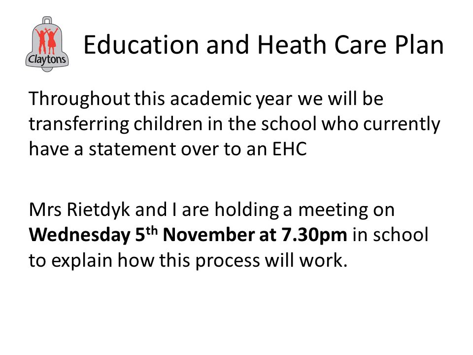 Education and Heath Care Plan Throughout this academic year we will be transferring children in the school who currently have a statement over to an EHC Mrs Rietdyk and I are holding a meeting on Wednesday 5 th November at 7.30pm in school to explain how this process will work.