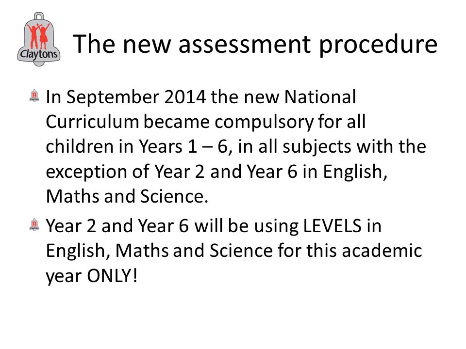 The new assessment procedure In September 2014 the new National Curriculum became compulsory for all children in Years 1 – 6, in all subjects with the exception of Year 2 and Year 6 in English, Maths and Science.