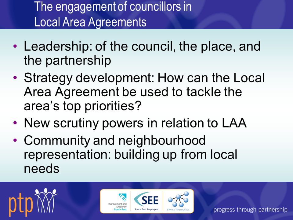 The engagement of councillors in Local Area Agreements Leadership: of the council, the place, and the partnership Strategy development: How can the Local Area Agreement be used to tackle the area’s top priorities.
