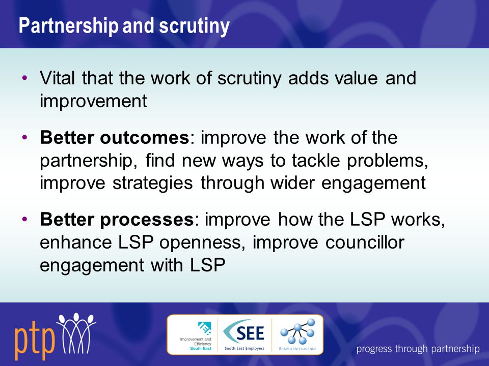 Partnership and scrutiny Vital that the work of scrutiny adds value and improvement Better outcomes: improve the work of the partnership, find new ways to tackle problems, improve strategies through wider engagement Better processes: improve how the LSP works, enhance LSP openness, improve councillor engagement with LSP