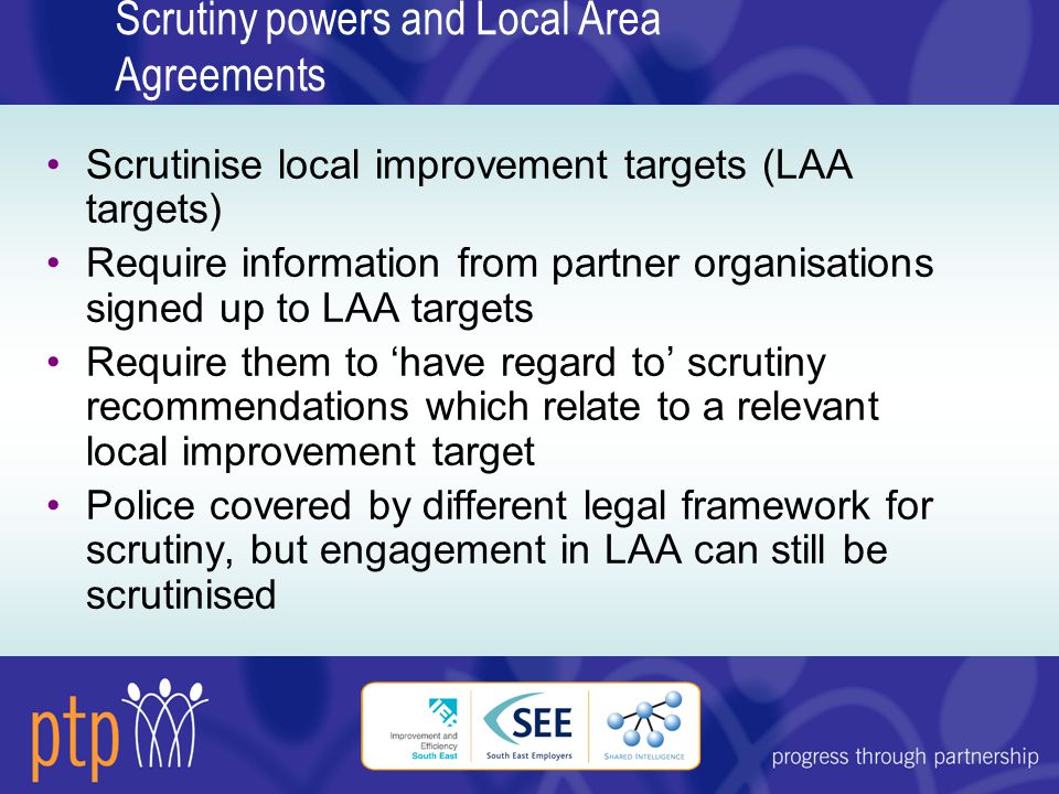 Scrutiny powers and Local Area Agreements Scrutinise local improvement targets (LAA targets) Require information from partner organisations signed up to LAA targets Require them to ‘have regard to’ scrutiny recommendations which relate to a relevant local improvement target Police covered by different legal framework for scrutiny, but engagement in LAA can still be scrutinised