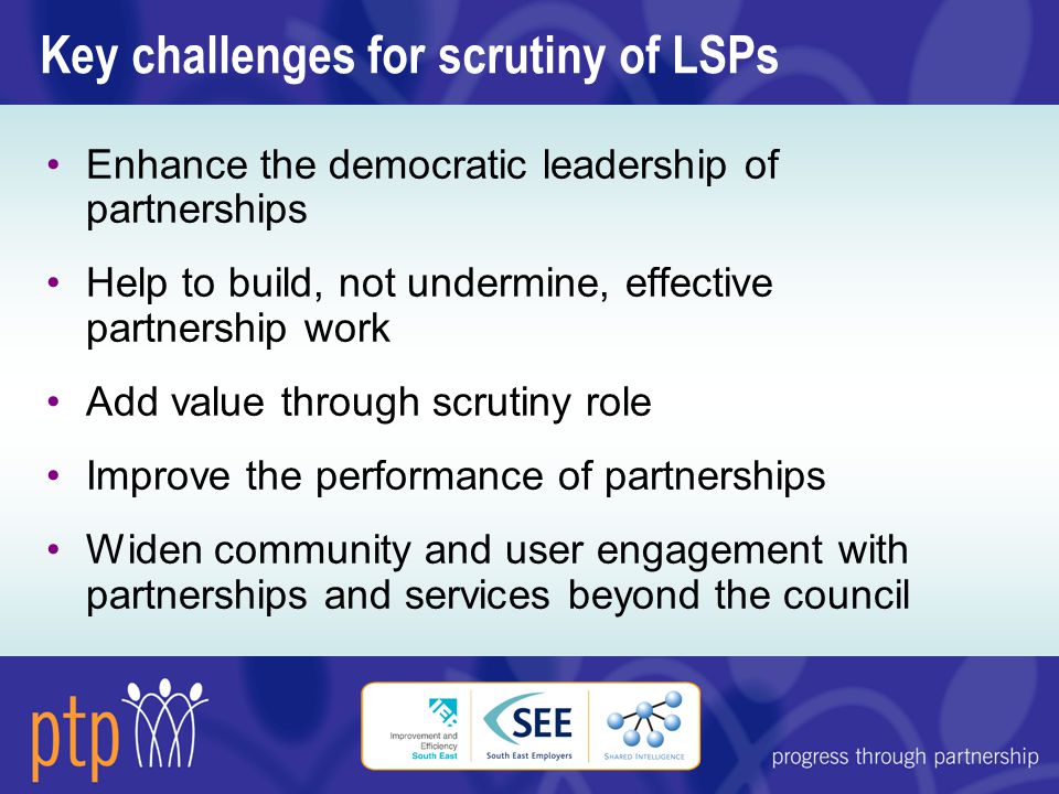 Key challenges for scrutiny of LSPs Enhance the democratic leadership of partnerships Help to build, not undermine, effective partnership work Add value through scrutiny role Improve the performance of partnerships Widen community and user engagement with partnerships and services beyond the council