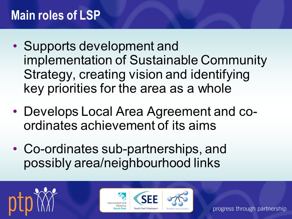 Main roles of LSP Supports development and implementation of Sustainable Community Strategy, creating vision and identifying key priorities for the area as a whole Develops Local Area Agreement and co- ordinates achievement of its aims Co-ordinates sub-partnerships, and possibly area/neighbourhood links
