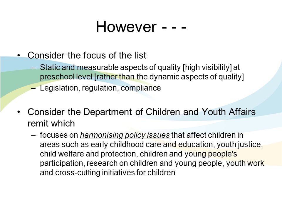 However Consider the focus of the list –Static and measurable aspects of quality [high visibility] at preschool level [rather than the dynamic aspects of quality] –Legislation, regulation, compliance Consider the Department of Children and Youth Affairs remit which –focuses on harmonising policy issues that affect children in areas such as early childhood care and education, youth justice, child welfare and protection, children and young people s participation, research on children and young people, youth work and cross-cutting initiatives for children