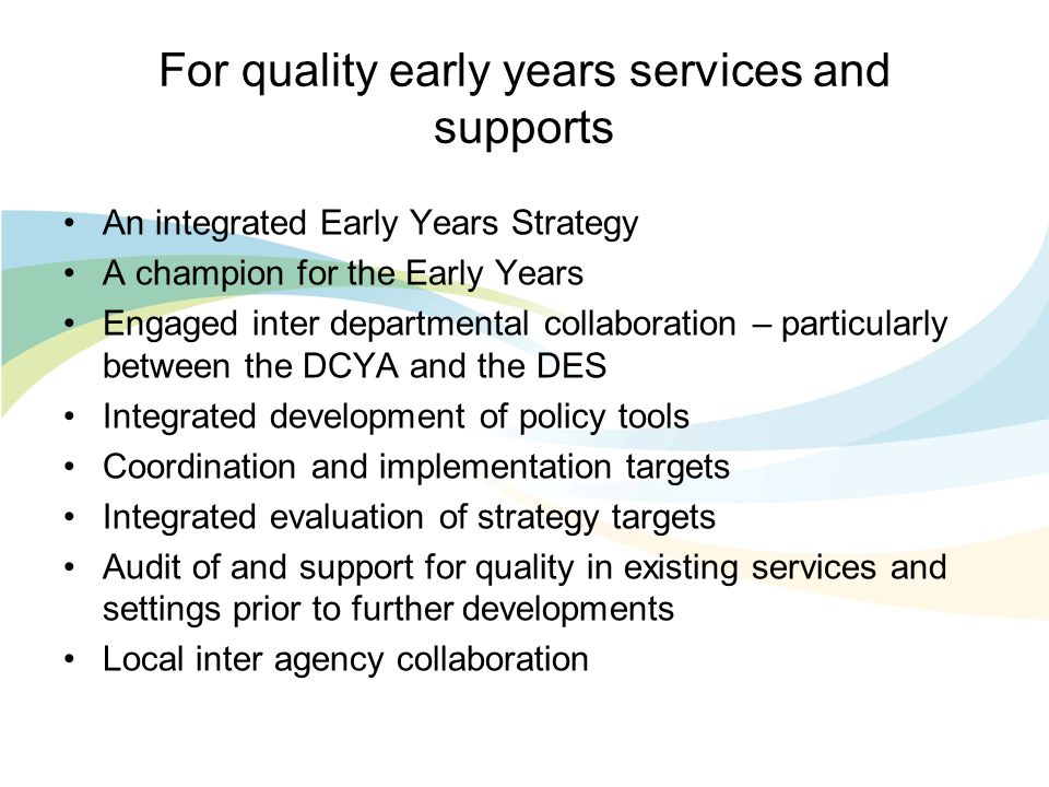 For quality early years services and supports An integrated Early Years Strategy A champion for the Early Years Engaged inter departmental collaboration – particularly between the DCYA and the DES Integrated development of policy tools Coordination and implementation targets Integrated evaluation of strategy targets Audit of and support for quality in existing services and settings prior to further developments Local inter agency collaboration