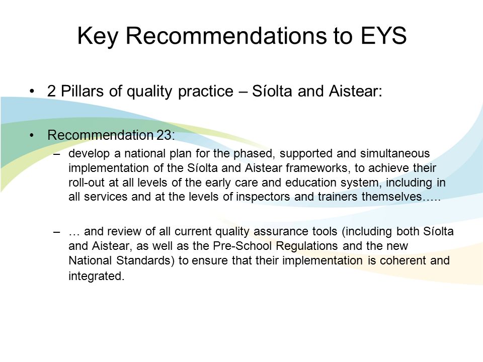 Key Recommendations to EYS 2 Pillars of quality practice – Síolta and Aistear: Recommendation 23: –develop a national plan for the phased, supported and simultaneous implementation of the Síolta and Aistear frameworks, to achieve their roll-out at all levels of the early care and education system, including in all services and at the levels of inspectors and trainers themselves…..