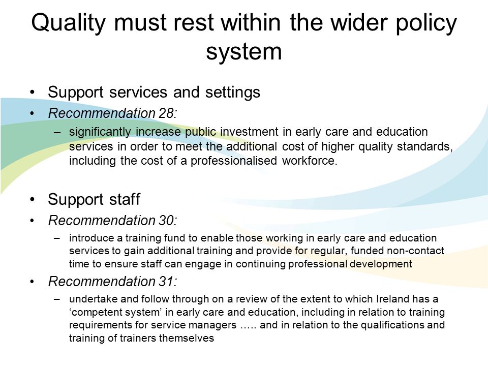 Quality must rest within the wider policy system Support services and settings Recommendation 28: –significantly increase public investment in early care and education services in order to meet the additional cost of higher quality standards, including the cost of a professionalised workforce.