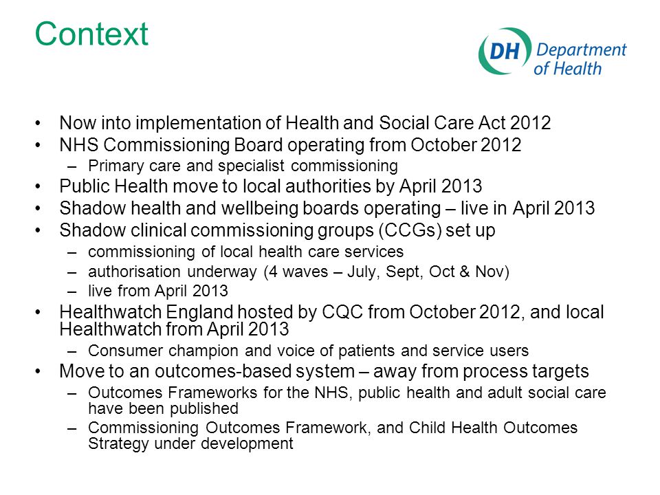Context Now into implementation of Health and Social Care Act 2012 NHS Commissioning Board operating from October 2012 –Primary care and specialist commissioning Public Health move to local authorities by April 2013 Shadow health and wellbeing boards operating – live in April 2013 Shadow clinical commissioning groups (CCGs) set up –commissioning of local health care services –authorisation underway (4 waves – July, Sept, Oct & Nov) –live from April 2013 Healthwatch England hosted by CQC from October 2012, and local Healthwatch from April 2013 –Consumer champion and voice of patients and service users Move to an outcomes-based system – away from process targets –Outcomes Frameworks for the NHS, public health and adult social care have been published –Commissioning Outcomes Framework, and Child Health Outcomes Strategy under development