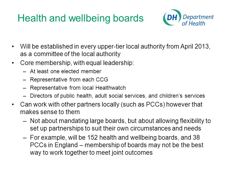Health and wellbeing boards Will be established in every upper-tier local authority from April 2013, as a committee of the local authority Core membership, with equal leadership: –At least one elected member –Representative from each CCG –Representative from local Healthwatch –Directors of public health, adult social services, and children’s services Can work with other partners locally (such as PCCs) however that makes sense to them –Not about mandating large boards, but about allowing flexibility to set up partnerships to suit their own circumstances and needs –For example, will be 152 health and wellbeing boards, and 38 PCCs in England – membership of boards may not be the best way to work together to meet joint outcomes