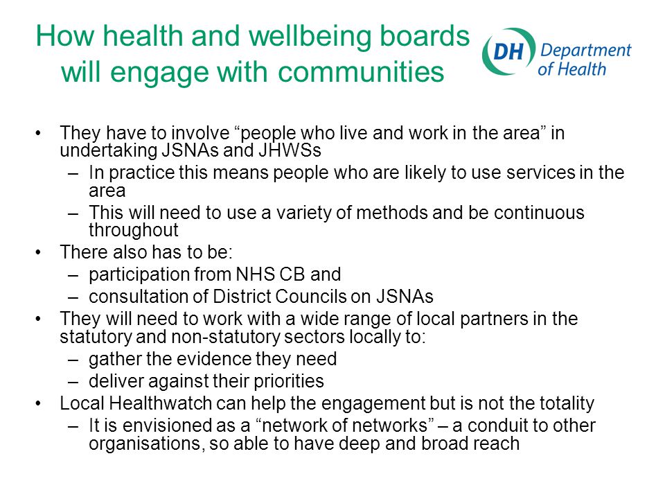 How health and wellbeing boards will engage with communities They have to involve people who live and work in the area in undertaking JSNAs and JHWSs –In practice this means people who are likely to use services in the area –This will need to use a variety of methods and be continuous throughout There also has to be: –participation from NHS CB and –consultation of District Councils on JSNAs They will need to work with a wide range of local partners in the statutory and non-statutory sectors locally to: –gather the evidence they need –deliver against their priorities Local Healthwatch can help the engagement but is not the totality –It is envisioned as a network of networks – a conduit to other organisations, so able to have deep and broad reach