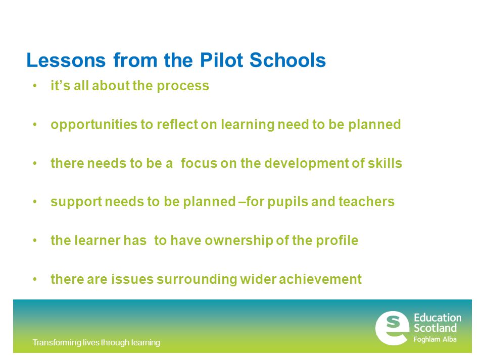 Transforming lives through learning Lessons from the Pilot Schools it’s all about the process opportunities to reflect on learning need to be planned there needs to be a focus on the development of skills support needs to be planned –for pupils and teachers the learner has to have ownership of the profile there are issues surrounding wider achievement