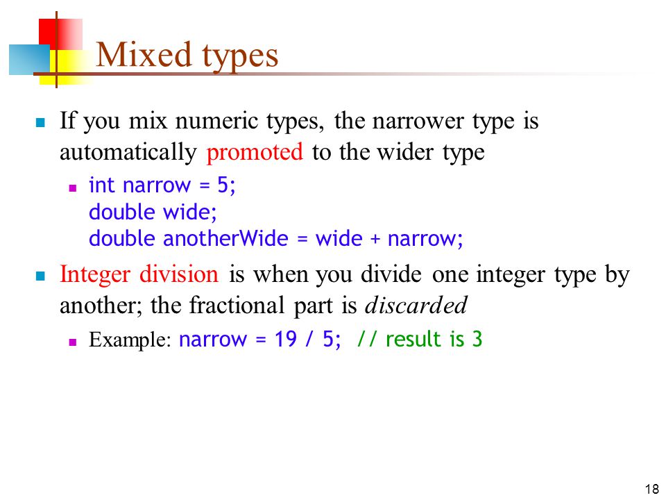 18 Mixed types If you mix numeric types, the narrower type is automatically promoted to the wider type int narrow = 5; double wide; double anotherWide = wide + narrow; Integer division is when you divide one integer type by another; the fractional part is discarded Example: narrow = 19 / 5; // result is 3