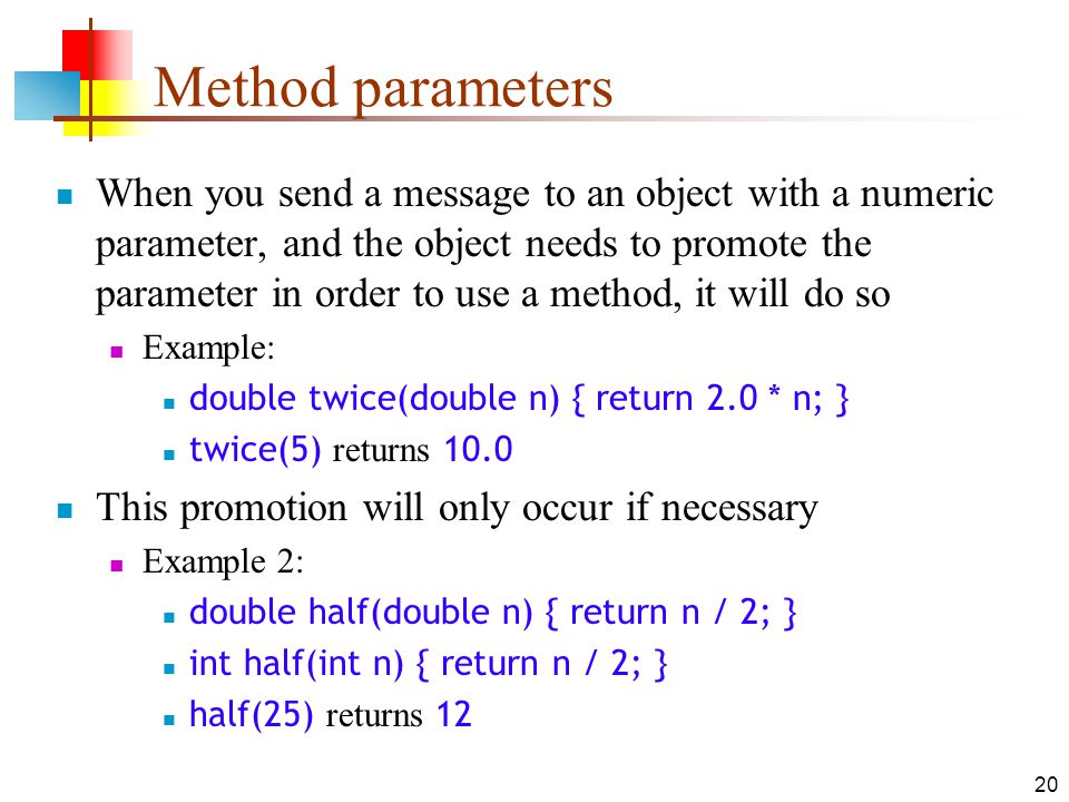 20 Method parameters When you send a message to an object with a numeric parameter, and the object needs to promote the parameter in order to use a method, it will do so Example: double twice(double n) { return 2.0 * n; } twice(5) returns 10.0 This promotion will only occur if necessary Example 2: double half(double n) { return n / 2; } int half(int n) { return n / 2; } half(25) returns 12