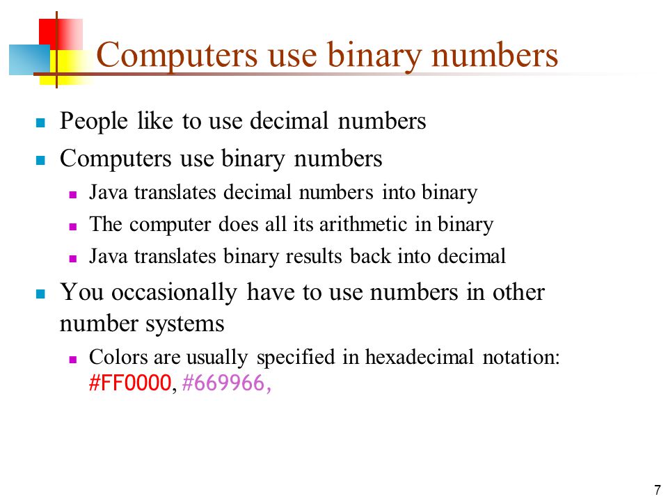 7 Computers use binary numbers People like to use decimal numbers Computers use binary numbers Java translates decimal numbers into binary The computer does all its arithmetic in binary Java translates binary results back into decimal You occasionally have to use numbers in other number systems Colors are usually specified in hexadecimal notation: #FF0000, #669966,