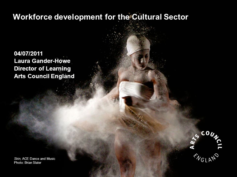 Workforce development for the Cultural Sector Skin, ACE Dance and Music Photo: Brian Slater 04/07/2011 Laura Gander-Howe Director of Learning Arts Council England
