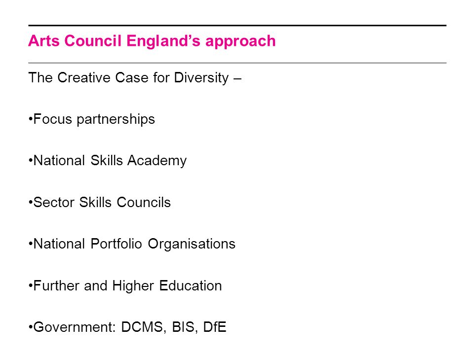 Arts Council England’s approach The Creative Case for Diversity – Focus partnerships National Skills Academy Sector Skills Councils National Portfolio Organisations Further and Higher Education Government: DCMS, BIS, DfE