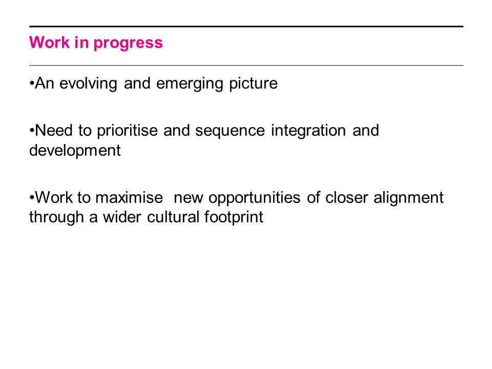 Work in progress An evolving and emerging picture Need to prioritise and sequence integration and development Work to maximise new opportunities of closer alignment through a wider cultural footprint