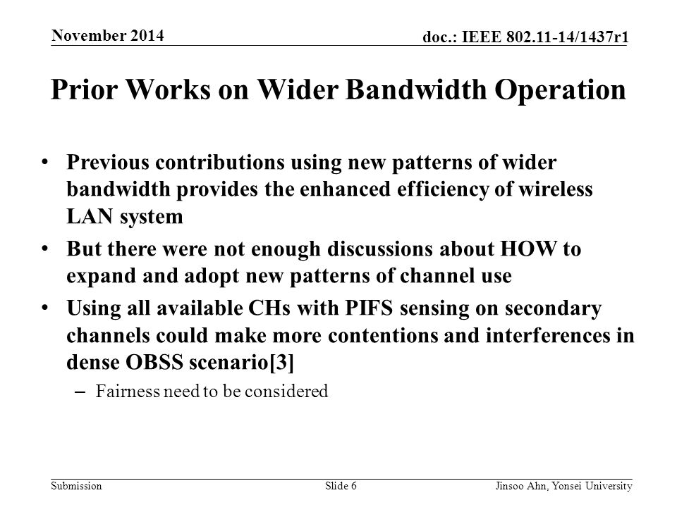 Submission doc.: IEEE /1437r1 November 2014 Jinsoo Ahn, Yonsei UniversitySlide 6 Prior Works on Wider Bandwidth Operation Previous contributions using new patterns of wider bandwidth provides the enhanced efficiency of wireless LAN system But there were not enough discussions about HOW to expand and adopt new patterns of channel use Using all available CHs with PIFS sensing on secondary channels could make more contentions and interferences in dense OBSS scenario[3] – Fairness need to be considered