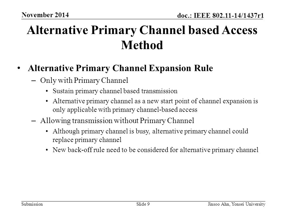 Submission doc.: IEEE /1437r1 November 2014 Jinsoo Ahn, Yonsei UniversitySlide 9 Alternative Primary Channel based Access Method Alternative Primary Channel Expansion Rule – Only with Primary Channel Sustain primary channel based transmission Alternative primary channel as a new start point of channel expansion is only applicable with primary channel-based access – Allowing transmission without Primary Channel Although primary channel is busy, alternative primary channel could replace primary channel New back-off rule need to be considered for alternative primary channel
