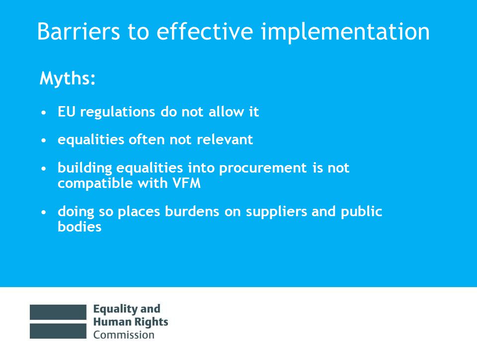 Barriers to effective implementation Myths: EU regulations do not allow it equalities often not relevant building equalities into procurement is not compatible with VFM doing so places burdens on suppliers and public bodies