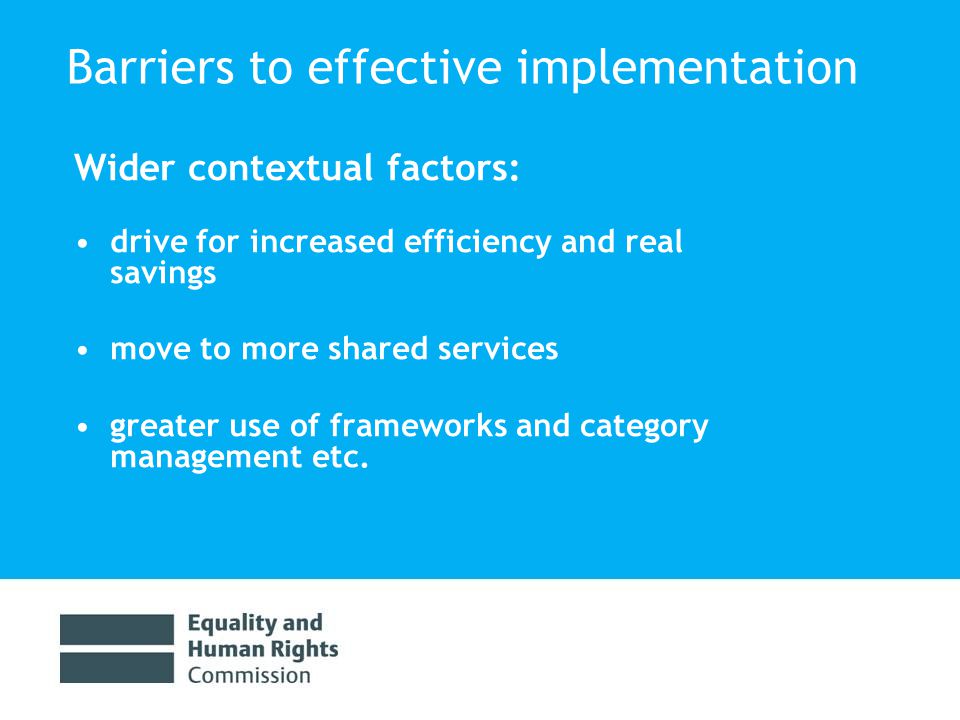 Barriers to effective implementation Wider contextual factors: drive for increased efficiency and real savings move to more shared services greater use of frameworks and category management etc.