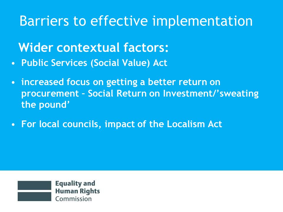 Barriers to effective implementation Wider contextual factors: Public Services (Social Value) Act increased focus on getting a better return on procurement – Social Return on Investment/’sweating the pound’ For local councils, impact of the Localism Act