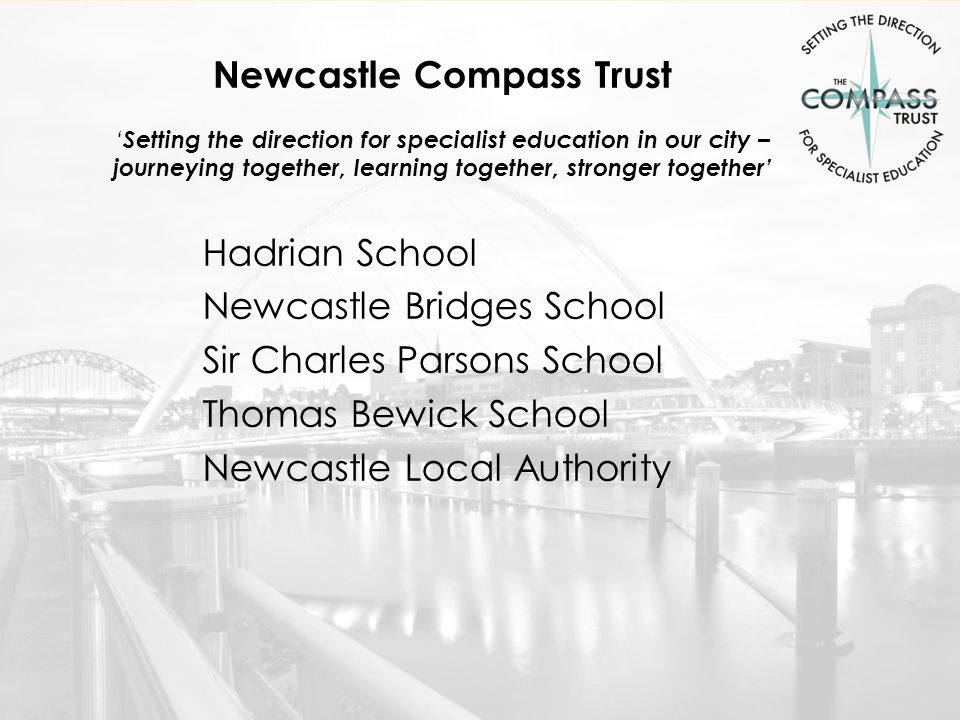 Newcastle Compass Trust ‘ Setting the direction for specialist education in our city – journeying together, learning together, stronger together’ Hadrian School Newcastle Bridges School Sir Charles Parsons School Thomas Bewick School Newcastle Local Authority