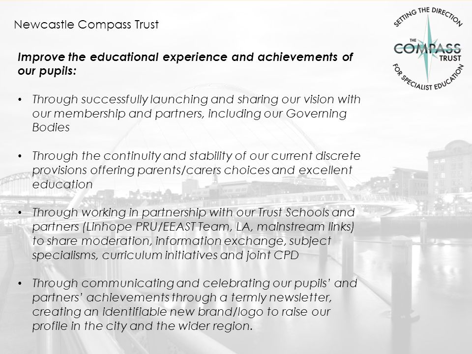 Newcastle Compass Trust Improve the educational experience and achievements of our pupils: Through successfully launching and sharing our vision with our membership and partners, including our Governing Bodies Through the continuity and stability of our current discrete provisions offering parents/carers choices and excellent education Through working in partnership with our Trust Schools and partners (Linhope PRU/EEAST Team, LA, mainstream links) to share moderation, information exchange, subject specialisms, curriculum initiatives and joint CPD Through communicating and celebrating our pupils’ and partners’ achievements through a termly newsletter, creating an identifiable new brand/logo to raise our profile in the city and the wider region.