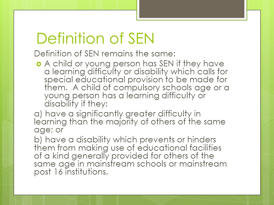 Definition of SEN Definition of SEN remains the same:  A child or young person has SEN if they have a learning difficulty or disability which calls for special educational provision to be made for them.
